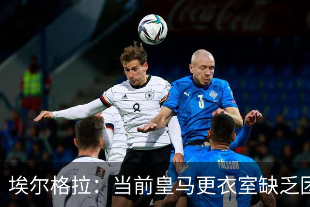 埃尔格拉：当前皇马更衣室缺乏团结，个人主义显著抬头
