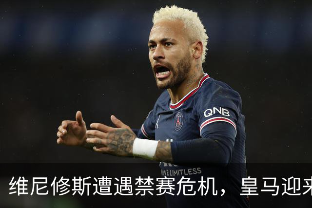 维尼修斯遭遇禁赛危机，皇马迎来德比新机遇